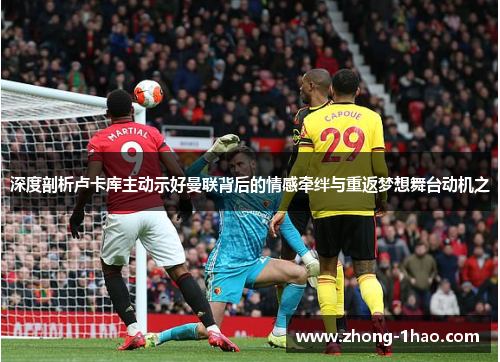 深度剖析卢卡库主动示好曼联背后的情感牵绊与重返梦想舞台动机之