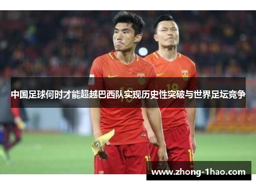 中国足球何时才能超越巴西队实现历史性突破与世界足坛竞争 中国足球何时才能超越巴西队实现历史性突破与世界足坛竞争