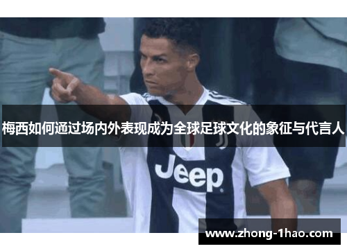 梅西如何通过场内外表现成为全球足球文化的象征与代言人