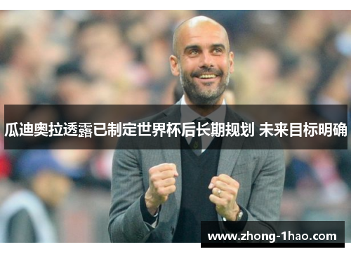 瓜迪奥拉透露已制定世界杯后长期规划 未来目标明确 瓜迪奥拉透露已制定世界杯后长期规划 未来目标明确