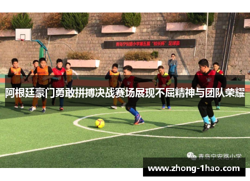 阿根廷豪门勇敢拼搏决战赛场展现不屈精神与团队荣耀